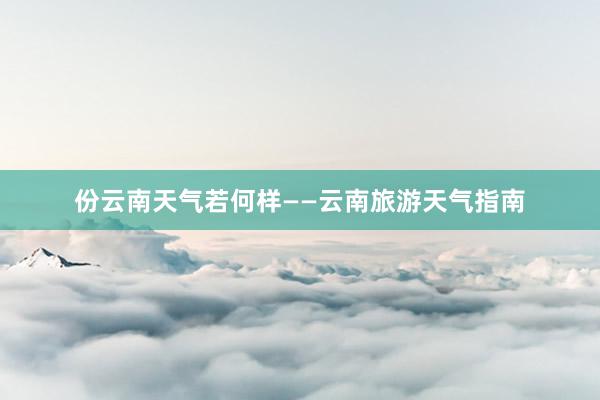 份云南天气若何样——云南旅游天气指南