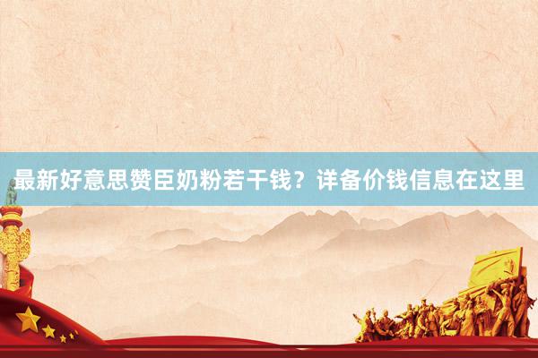 最新好意思赞臣奶粉若干钱？详备价钱信息在这里