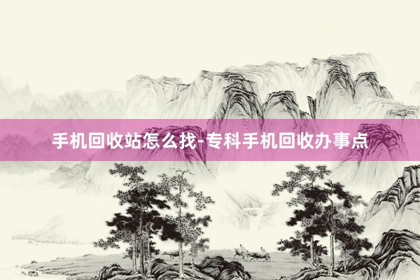 手机回收站怎么找-专科手机回收办事点
