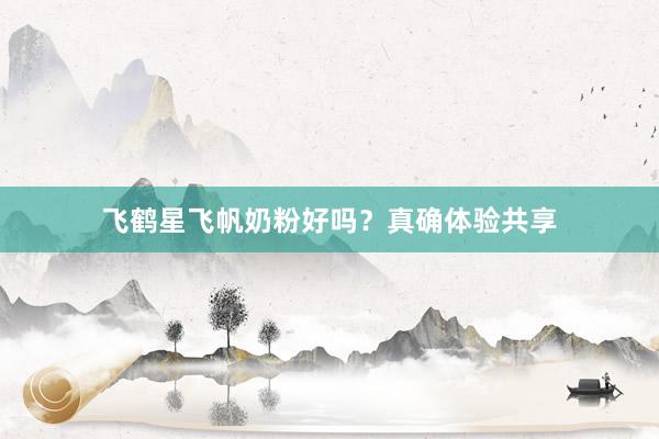 飞鹤星飞帆奶粉好吗？真确体验共享